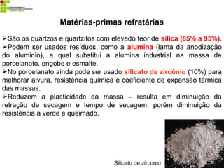 Matérias-primas refratárias
São os quartzos e quartzitos com elevado teor de sílica (85% a 95%).
Podem ser usados resíduos, como a alumina (lama da anodização
do aluminio), a qual substitui a alumina industrial na massa de
porcelanato, engobe e esmalte.
No porcelanato ainda pode ser usado silicato de zircônio (10%) para
melhorar alvura, resistência química e coeficiente de expansão térmica
das massas.
Reduzem a plasticidade da massa – resulta em diminuição da
retração de secagem e tempo de secagem, porém diminuição da
resistência a verde e queimado.
Silicato de zirconio
 