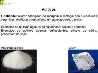Aditivos
Finalidade: alterar condições de moagem e reologia das suspensões
cerâmicas, melhorar o rendimento em atomizadores, dar cor.
Exemplos de aditivos agentes de suspensão: caulim e bentonita
Exemplos de aditivos agentes defloculantes: silicato de sódio,
poliacrilato de sódio.
Caulim
Poliacrilato de sódio
 
