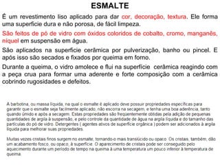 ESMALTE
É um revestimento liso aplicado para dar cor, decoração, textura. Ele forma
uma superficie dura e não porosa, de fácil limpeza.
São feitos de pó de vidro com óxidos coloridos de cobalto, cromo, manganês,
níquel em suspensão em água.
São aplicados na superficie cerâmica por pulverização, banho ou pincel. E
após isso são secados e fixados por queima em forno.
Durante a queima, o vidro amolece e flui na superfície cerâmica reagindo com
a peça crua para formar uma aderente e forte composição com a cerâmica
cobrindo rugosidades e defeitos.
 