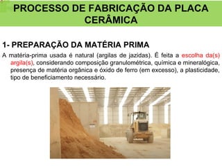 1- PREPARAÇÃO DA MATÉRIA PRIMA
A matéria-prima usada é natural (argilas de jazidas). É feita a escolha da(s)
argila(s), considerando composição granulométrica, química e mineralógica,
presença de matéria orgânica e óxido de ferro (em excesso), a plasticidade,
tipo de beneficiamento necessário.
PROCESSO DE FABRICAÇÃO DA PLACA
CERÂMICA
 