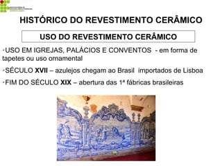 USO DO REVESTIMENTO CERÂMICO
USO EM IGREJAS, PALÁCIOS E CONVENTOS - em forma de
tapetes ou uso ornamental
SÉCULO XVII – azulejos chegam ao Brasil importados de Lisboa
FIM DO SÉCULO XIX – abertura das 1ª fábricas brasileiras
HISTÓRICO DO REVESTIMENTO CERÂMICO
 