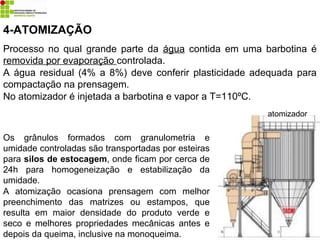 4-ATOMIZAÇÃO
Processo no qual grande parte da água contida em uma barbotina é
removida por evaporação controlada.
A água residual (4% a 8%) deve conferir plasticidade adequada para
compactação na prensagem.
No atomizador é injetada a barbotina e vapor a T=110ºC.
Os grânulos formados com granulometria e
umidade controladas são transportadas por esteiras
para silos de estocagem, onde ficam por cerca de
24h para homogeneização e estabilização da
umidade.
A atomização ocasiona prensagem com melhor
preenchimento das matrizes ou estampos, que
resulta em maior densidade do produto verde e
seco e melhores propriedades mecânicas antes e
depois da queima, inclusive na monoqueima.
atomizador
 