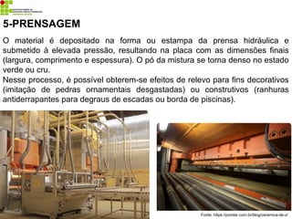 5-PRENSAGEM
Fonte: https://pointer.com.br/blog/ceramica-de-z/
O material é depositado na forma ou estampa da prensa hidráulica e
submetido à elevada pressão, resultando na placa com as dimensões finais
(largura, comprimento e espessura). O pó da mistura se torna denso no estado
verde ou cru.
Nesse processo, é possível obterem-se efeitos de relevo para fins decorativos
(imitação de pedras ornamentais desgastadas) ou construtivos (ranhuras
antiderrapantes para degraus de escadas ou borda de piscinas).
 