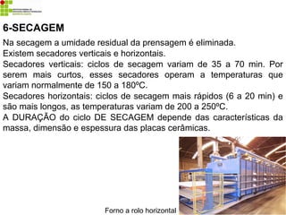 6-SECAGEM
Na secagem a umidade residual da prensagem é eliminada.
Existem secadores verticais e horizontais.
Secadores verticais: ciclos de secagem variam de 35 a 70 min. Por
serem mais curtos, esses secadores operam a temperaturas que
variam normalmente de 150 a 180ºC.
Secadores horizontais: ciclos de secagem mais rápidos (6 a 20 min) e
são mais longos, as temperaturas variam de 200 a 250ºC.
A DURAÇÃO do ciclo DE SECAGEM depende das características da
massa, dimensão e espessura das placas cerâmicas.
Forno a rolo horizontal
 