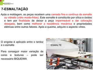 Após a moldagem, as peças recebem uma camada fina e contínua de esmalte
ou vidrado (vidro moido-fritas). Este esmalte é constituído por sílica e óxidos
e tem por finalidade de deixar a peça impermeável e dar coloração
desejada, bem como melhorar a resistência mecânica e propriedades
elétricas entre outros fatores. Após a queima, adquire o aspecto vítreo.
7-ESMALTAÇÃO
O engobe é aplicado entre o tardoz
e o esmalte
Para conseguir maior variação de
cores e texturas – pode ser
necessário BIQUEIMA
ESMALTE
PLACA
 