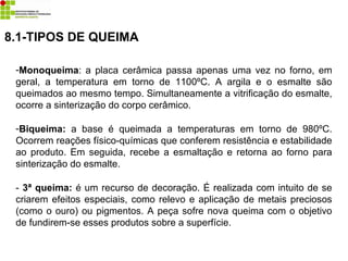 -Monoqueima: a placa cerâmica passa apenas uma vez no forno, em
geral, a temperatura em torno de 1100ºC. A argila e o esmalte são
queimados ao mesmo tempo. Simultaneamente a vitrificação do esmalte,
ocorre a sinterização do corpo cerâmico.
-Biqueima: a base é queimada a temperaturas em torno de 980ºC.
Ocorrem reações físico-químicas que conferem resistência e estabilidade
ao produto. Em seguida, recebe a esmaltação e retorna ao forno para
sinterização do esmalte.
- 3ª queima: é um recurso de decoração. É realizada com intuito de se
criarem efeitos especiais, como relevo e aplicação de metais preciosos
(como o ouro) ou pigmentos. A peça sofre nova queima com o objetivo
de fundirem-se esses produtos sobre a superfície.
8.1-TIPOS DE QUEIMA
 