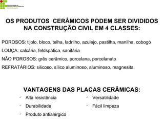 OS PRODUTOS CERÂMICOS PODEM SER DIVIDIDOS
NA CONSTRUÇÃO CIVIL EM 4 CLASSES:
POROSOS: tijolo, bloco, telha, ladrilho, azulejo, pastilha, manilha, cobogó
LOUÇA: calcária, feldspática, sanitária
NÃO POROSOS: grês cerâmico, porcelana, porcelanato
REFRATÁRIOS: silicoso, sílico aluminoso, aluminoso, magnesita
VANTAGENS DAS PLACAS CERÂMICAS:
 Alta resistência
 Durabilidade
 Produto antialérgico
 Versatilidade
 Fácil limpeza
 