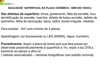 QUALIDADE SUPERFICIAL DA PLACA CERÂMICA - NBR ISO 10545-2
São defeitos de superfície: trinca, gretamento, falta de esmalte, furo,
devitrificação de esmalte, mancha, defeito de baixo esmalte, defeito de
polimento, falha de decoração, lasca, bolha, borda irregular, rebarba.
Para ensaiar: 2m² com mínimo de 4 placas
Aparelhagem: luz fluorescente ou LED (6500K), régua, luxímetro.
Procedimento: dispor a placa de forma que sua face possa ser
observada perpendicularmente à superfície a 1m, expor a luz 275Lx,
examinar as placas a olho nú
( método automatizado – câmeras fotográficas com padrão nominal)
 