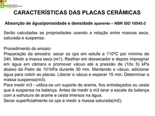 Absorção de água/porosidade e densidade aparente – NBR ISO 10545-3
CARACTERÍSTICAS DAS PLACAS CERÂMICAS
Serão calculadas as propriedades usando a relação entre massas seca,
saturada e suspensa.
Procedimento do ensaio:
Preparação da amostra: secar os cps em estufa a 110ºC por mínimo de
24h. Medir a massa seca (m1). Resfriar em dessecador e depois impregnar
em água em câmara e promover vácuo até a pressão de (10± 5) kPa
abaixo da Patm de 101kPa durante 30 min. Mantendo o vácuo, adicionar
água para cobrir as placas. Liberar o vácuo e esperar 15 min. Determinar a
massa suspensa(m3).
Para medir m3 - utiliza-se um suporte de arame, fios entrelaçados ou cesta
que é suspensa na balança. Antes de medir a m3 tarar a escala da balança
com a estrutura de arame e cesta imersos na água.
Secar superficialmente os cps e medir a massa saturada(m2).
 
