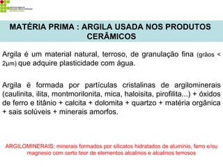 MATÉRIA PRIMA : ARGILA USADA NOS PRODUTOS
CERÂMICOS
Argila é um material natural, terroso, de granulação fina (grãos <
2µm) que adquire plasticidade com água.
Argila é formada por partículas cristalinas de argilominerais
(caulinita, ilita, montmorilonita, mica, haloisita, pirofilita...) + óxidos
de ferro e titânio + calcita + dolomita + quartzo + matéria orgânica
+ sais solúveis + minerais amorfos.
ARGILOMINERAIS: minerais formados por silicatos hidratados de aluminio, ferro e/ou
magnesio com certo teor de elementos alcalinos e alcalinos terrosos
 
