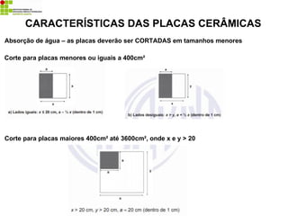 Absorção de água – as placas deverão ser CORTADAS em tamanhos menores
CARACTERÍSTICAS DAS PLACAS CERÂMICAS
Corte para placas menores ou iguais a 400cm²
Corte para placas maiores 400cm² até 3600cm², onde x e y > 20
 