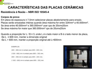 Resistência à flexão – NBR ISO 10545-4
CARACTERÍSTICAS DAS PLACAS CERÂMICAS
Corpos de prova:
Em placa de espessura ≥ 7,5mm selecionar placas aleatoriamente para ensaio.
Placas serão ensaiadas inteiras quando área máxima for entre 324mm² a 40.000mm².
Se área entre 40.000mm² e 360.000mm² usar cps de 20cmx20cm
Se área máxima for maior que 360.000mm² cps de 20cmx20cm
Quando a proporção for L / B ≤ 3, onde L é o lado maior e B é o lado menor da placa,
-Se L ≤ 600 mm, manter a dimensão original
-Se L > 600 mm, manter a proporção original até L=600mm
 