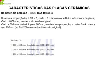 Resistência à flexão – NBR ISO 10545-4
CARACTERÍSTICAS DAS PLACAS CERÂMICAS
Quando a proporção for L / B > 3, onde L é o lado maior e B é o lado menor da placa,
-Se L ≤ 600 mm, manter a dimensão original
-Se L > 600 mm, reduzir L para 600mm, mantendo a proporção, e cortar B não menor
que 250mm (se B < 250mm manter dimensão original)
 