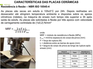 Resistência à flexão – NBR ISO 10545-4
As placas são secas em estufa à 105±5°C por 24h. Depois resfriadas em
dessecador até atingirem temperatura ambiente e dispostas sobre os apoios
cilíndricos (roletes), na máquina do ensaio num tempo não superior a 3h após
saída da estufa. As placas são solicitadas à flexão por três apoios com velocidade
de carregamento controlada de (1±0,2) N/mm²
onde:
MRF = módulo de resistência à flexão (MPa)
e mín = mínima espessura do corpo-de-prova (mm)
F = força de ruptura (N)
L = distância entre as barras de apoio (mm)
b = largura do corpo de prova ao longo da ruptura após
ensaio (mm)
CARACTERÍSTICAS DAS PLACAS CERÂMICAS
 