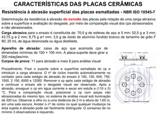 Resistência à abrasão superficial das placas esmaltadas - NBR ISO 10545-7
Determinação da resistência à abrasão do esmalte das placas pela rotação de uma carga abrasiva
sobre a superfície e avaliação do desgaste, por meio de comparação visual dos cps abrasionados
e não abrasionados.
Carga abrasiva para o ensaio é constituída de: 70,0 g de esferas de aço ø 5 mm; 52,5 g ø 3 mm;
43,75 g ø 2 mm; 8,75 g ø1 mm; 3,0 g de óxido de alumínio fundido branco de tamanho de grão F
80; 20 mL de água deionizada ou água destilada.
CARACTERÍSTICAS DAS PLACAS CERÂMICAS
Aparelho de abrasão: caixa de aço que acomoda cps de
dimensões mínimas de 100 × 100 mm. A placa-suporte deve girar a
300 rotações/min.
Corpos de prova: 11 para abrasão e mais 8 para análise visual
Procedimento: Fixar o suporte sobre a superfície esmaltada do cp e
introduzir a carga abrasiva. O nº de ciclos inserido automaticamente no
contador para cada estágio de abrasão do ensaio é 100, 150, 600, 750,
1500, 2 100, 6000 e 12000. Remover o cp após cada estágio de abrasão
e continuar o ensaio até o desgaste visual ser observado. Após a
abrasão, enxaguar o cp em água corrente e secar em estufa a (110 ± 5)
°C. Para a comparação visual, posicionar o cp com peças não
abrasionadas do mesmo tipo, no sistema de análise visual sob iluminação
de 300 lux. Observar a olho nu a uma distância de 2 m e altura de 1,65 m,
em uma sala escura. Anotar o nº de ciclos no qual qualquer mudança na
área sujeita à abrasão pode ser facilmente distinguida. O consenso de no
mínimo 3 observadores é requerido.
 