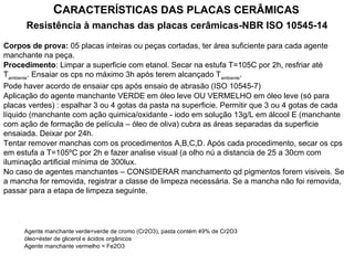Resistência à manchas das placas cerâmicas-NBR ISO 10545-14
CARACTERÍSTICAS DAS PLACAS CERÂMICAS
Corpos de prova: 05 placas inteiras ou peças cortadas, ter área suficiente para cada agente
manchante na peça.
Procedimento: Limpar a superficie com etanol. Secar na estufa T=105C por 2h, resfriar até
Tambiente
. Ensaiar os cps no máximo 3h após terem alcançado Tambiente
.
Pode haver acordo de ensaiar cps após ensaio de abrasão (ISO 10545-7)
Aplicação do agente manchante VERDE em óleo leve OU VERMELHO em óleo leve (só para
placas verdes) : espalhar 3 ou 4 gotas da pasta na superficie. Permitir que 3 ou 4 gotas de cada
líquido (manchante com ação quimica/oxidante - iodo em solução 13g/L em álcool E (manchante
com ação de formação de película – óleo de oliva) cubra as áreas separadas da superficie
ensaiada. Deixar por 24h.
Tentar remover manchas com os procedimentos A,B,C,D. Após cada procedimento, secar os cps
em estufa a T=105ºC por 2h e fazer analise visual (a olho nú a distancia de 25 a 30cm com
iluminação artificial mínima de 300lux.
No caso de agentes manchantes – CONSIDERAR manchamento qd pigmentos forem visiveis. Se
a mancha for removida, registrar a classe de limpeza necessária. Se a mancha não foi removida,
passar para a etapa de limpeza seguinte.
Agente manchante verde=verde de cromo (Cr2O3), pasta contém 49% de Cr2O3
óleo=éster de glicerol e ácidos orgânicos
Agente manchante vermelho = Fe2O3
 