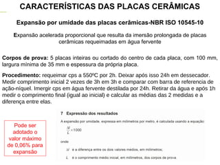 Expansão por umidade das placas cerâmicas-NBR ISO 10545-10
CARACTERÍSTICAS DAS PLACAS CERÂMICAS
Expansão acelerada proporcional que resulta da imersão prolongada de placas
cerâmicas requeimadas em água fervente
Corpos de prova: 5 placas inteiras ou cortado do centro de cada placa, com 100 mm,
largura mínima de 35 mm e espessura da própria placa.
Procedimento: requeimar cps a 550ºC por 2h. Deixar após isso 24h em dessecador.
Medir comprimento inicial 2 vezes de 3h em 3h e comparar com barra de referencia de
ação-níquel. Imergir cps em água fervente destilada por 24h. Retirar da água e após 1h
medir o comprimento final (igual ao inicial) e calcular as médias das 2 medidas e a
diferença entre elas.
Pode ser
adotado o
valor máximo
de 0,06% para
expansão
 