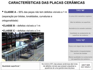  CLASSE A – 95% das peças não tem defeitos visíveis a 1 m
(separação por bitolas, tonalidades, curvaturas e
ortogonalidade)
CLASSE B – defeitos visíveis a 1 m
CLASSE C – defeitos visíveis a 3 m
CARACTERÍSTICAS DAS PLACAS CERÂMICAS
 