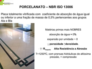 Matérias primas mais NOBRES
absorção de água ≈ 0%
expansão por umidade ~ 0
-↓ porosidade ↑densidade.
- ↑↑ Rimpacto Alta Resistência a Abrasão
T=1250ºC, com prensas hidráulicas de altíssima
pressão, > compressão
PORCELANATO – NBR ISO 13006
Placa totalmente vitrificada com coeficiente de absorção de água igual
ou inferior a uma fração de massa de 0,5% pertencentes aos grupos
Ala e Bla
 