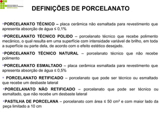 DEFINIÇÕES DE PORCELANATO
PORCELANATO TÉCNICO – placa cerâmica não esmaltada para revestimento que
apresenta absorção de água ≤ 0,1%
PORCELANATO TÉCNICO POLIDO – porcelanato técnico que recebe polimento
mecânico, o qual resulta em uma superfície com intensidade variável de brilho, em toda
a superfície ou parte dela, de acordo com o efeito estético desejado.
PORCELANATO TÉCNICO NATURAL – porcelanato técnico que não recebe
polimento
PORCELANATO ESMALTADO – placa cerâmica esmaltada para revestimento que
apresenta absorção de água ≤ 0,5%
 PORCELANATO RETIFICADO – porcelanato que pode ser técnico ou esmaltado
que recebe um desbaste lateral
PORCELANATO NÃO RETIFICADO – porcelanato que pode ser técnico ou
esmaltado, que não recebe um desbaste lateral
PASTILHA DE PORCELANA – porcelanato com área ≤ 50 cm² e com maior lado da
peça limitado a 10 cm
 