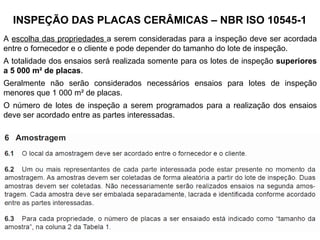 INSPEÇÃO DAS PLACAS CERÂMICAS – NBR ISO 10545-1
A escolha das propriedades a serem consideradas para a inspeção deve ser acordada
entre o fornecedor e o cliente e pode depender do tamanho do lote de inspeção.
A totalidade dos ensaios será realizada somente para os lotes de inspeção superiores
a 5 000 m² de placas.
Geralmente não serão considerados necessários ensaios para lotes de inspeção
menores que 1 000 m² de placas.
O número de lotes de inspeção a serem programados para a realização dos ensaios
deve ser acordado entre as partes interessadas.
 
