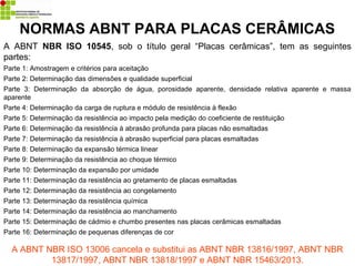 NORMAS ABNT PARA PLACAS CERÂMICAS
A ABNT NBR ISO 10545, sob o título geral “Placas cerâmicas”, tem as seguintes
partes:
Parte 1: Amostragem e critérios para aceitação
Parte 2: Determinação das dimensões e qualidade superficial
Parte 3: Determinação da absorção de água, porosidade aparente, densidade relativa aparente e massa
aparente
Parte 4: Determinação da carga de ruptura e módulo de resistência à flexão
Parte 5: Determinação da resistência ao impacto pela medição do coeficiente de restituição
Parte 6: Determinação da resistência à abrasão profunda para placas não esmaltadas
Parte 7: Determinação da resistência à abrasão superficial para placas esmaltadas
Parte 8: Determinação da expansão térmica linear
Parte 9: Determinação da resistência ao choque térmico
Parte 10: Determinação da expansão por umidade
Parte 11: Determinação da resistência ao gretamento de placas esmaltadas
Parte 12: Determinação da resistência ao congelamento
Parte 13: Determinação da resistência química
Parte 14: Determinação da resistência ao manchamento
Parte 15: Determinação de cádmio e chumbo presentes nas placas cerâmicas esmaltadas
Parte 16: Determinação de pequenas diferenças de cor
A ABNT NBR ISO 13006 cancela e substitui as ABNT NBR 13816/1997, ABNT NBR
13817/1997, ABNT NBR 13818/1997 e ABNT NBR 15463/2013.
 