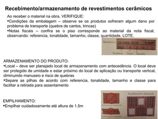 Recebimento/armazenamento de revestimentos cerâmicos
Ao receber o material na obra, VERIFIQUE:
Condições da embalagem – observe se os produtos sofreram algum dano por
problema de transporte (quebra de cantos, trincas)
Notas fiscais – confira se o piso corresponde ao material da nota fiscal,
observando: referencia, tonalidade, tamanho, classe, quantidade, LOTE.
ARMAZENAMENTO DO PRODUTO:
Local – deve ser planejado local de armazenamento com antecedência. O local deve
ser protegido de umidade e estar próximo do local de aplicação ou transporte vertical,
diminuindo manuseio e risco de quebras
Separe as pilhas de acordo com referencia, tonalidade, tamanho e classe para
facilitar a retirada para assentamento
EMPILHAMENTO:
Empilhar cuidadosamente até altura de 1,5m
 
