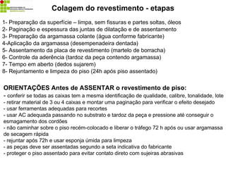 Colagem do revestimento - etapas
1- Preparação da superfície – limpa, sem fissuras e partes soltas, óleos
2- Paginação e espessura das juntas de dilatação e de assentamento
3- Preparação da argamassa colante (água conforme fabricante)
4-Aplicação da argamassa (desempenadeira dentada)
5- Assentamento da placa de revestimento (martelo de borracha)
6- Controle da aderência (tardoz da peça contendo argamassa)
7- Tempo em aberto (dedos sujarem)
8- Rejuntamento e limpeza do piso (24h após piso assentado)
ORIENTAÇÕES Antes de ASSENTAR o revestimento de piso:
- conferir se todas as caixas tem a mesma identificação de qualidade, calibre, tonalidade, lote
- retirar material de 3 ou 4 caixas e montar uma paginação para verificar o efeito desejado
- usar ferramentas adequadas para recortes
- usar AC adequada passando no substrato e tardoz da peça e pressione até conseguir o
esmagamento dos cordões
- não caminhar sobre o piso recém-colocado e liberar o tráfego 72 h após ou usar argamassa
de secagem rápida
- rejuntar após 72h e usar esponja úmida para limpeza
- as peças deve ser assentadas segundo a seta indicativa do fabricante
- proteger o piso assentado para evitar contato direto com sujeiras abrasivas
 