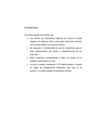 Conclusiones:
Con este proyecto se concluye que:
 Los diodos son dispositivos capaces de suprimir la parte
negativa de cualquier señal, como paso inicial para convertir
una corriente alterna en corriente continua
 Es necesario e indispensable el uso de resistencias para el
buen funcionamiento del circuito y específicamente de los
diodo led
 Debe conectarse correctamente la fase y el neutro, de lo
contrario puede hacer un corto
 Los led si pueden conectarse a 120 voltios siempre y cuando
se hagan las adaptaciones necesarias para que no se
quemen, y se debe calcular la resistencia correcta
 