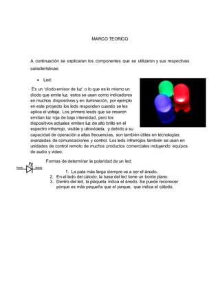 MARCO TEORICO
A continuación se explicaran los componentes que se utilizaron y sus respectivas
características:
 Led:
Es un ‘diodo emisor de luz’ o lo que es lo mismo un
diodo que emite luz, estos se usan como indicadores
en muchos dispositivos y en iluminación, por ejemplo
en este proyecto los leds responden cuando se les
aplica el voltaje. Los primero lesds que se crearon
emitían luz roja de baja intensidad, pero los
dispositivos actuales emiten luz de alto brillo en el
espectro infrarrojo, visible y ultravioleta, y debido a su
capacidad de operación a altas frecuencias, son también útiles en tecnologías
avanzadas de comunicaciones y control. Los leds infrarrojos también se usan en
unidades de control remoto de muchos productos comerciales incluyendo equipos
de audio y video.
Formas de determinar la polaridad de un led:
1. La pata más larga siempre va a ser el ánodo.
2. En el lado del cátodo, la base del led tiene un borde plano.
3. Dentro del led, la plaqueta indica el ánodo. Se puede reconocer
porque es más pequeña que el yunque, que indica el cátodo.
 