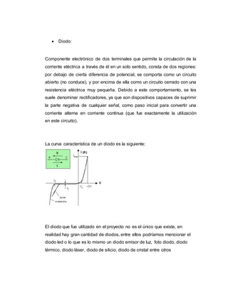  Diodo:
Componente electrónico de dos terminales que permite la circulación de la
corriente eléctrica a través de él en un solo sentido, consta de dos regiones:
por debajo de cierta diferencia de potencial, se comporta como un circuito
abierto (no conduce), y por encima de ella como un circuito cerrado con una
resistencia eléctrica muy pequeña. Debido a este comportamiento, se les
suele denominar rectificadores, ya que son dispositivos capaces de suprimir
la parte negativa de cualquier señal, como paso inicial para convertir una
corriente alterna en corriente continua (que fue exactamente la utilización
en este circuito).
La curva característica de un diodo es la siguiente:
El diodo que fue utilizado en el proyecto no es el único que existe, en
realidad hay gran cantidad de diodos, entre ellos podríamos mencionar el
diodo led o lo que es lo mismo un diodo emisor de luz, foto diodo, diodo
térmico, diodo láser, diodo de silicio, diodo de cristal entre otros
 