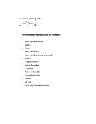 Su símbolo es el siguiente:
(A) (K)
Herramientas y componentes secundarios:
 Placa de cobre virgen
 Estaño
 Cautín
 Pasta para soldar
 Acido muriático y agua oxigenada
 Brocas
 Taladro de mesa
 Alicate de puntas
 Cortadora
 Peladora de cable
 Terminales de blog
 Tornillos
 Acrílico
 Otros según las necesidades…
 