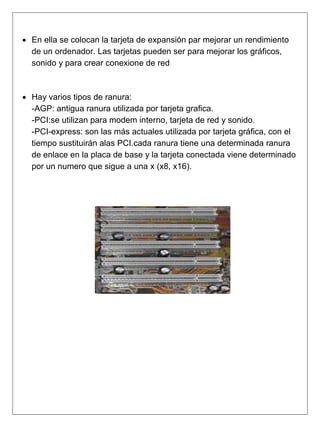  En ella se colocan la tarjeta de expansión par mejorar un rendimiento
de un ordenador. Las tarjetas pueden ser para mejorar los gráficos,
sonido y para crear conexione de red
 Hay varios tipos de ranura:
-AGP: antigua ranura utilizada por tarjeta grafica.
-PCI:se utilizan para modem interno, tarjeta de red y sonido.
-PCI-express: son las más actuales utilizada por tarjeta gráfica, con el
tiempo sustituirán alas PCI.cada ranura tiene una determinada ranura
de enlace en la placa de base y la tarjeta conectada viene determinado
por un numero que sigue a una x (x8, x16).
 