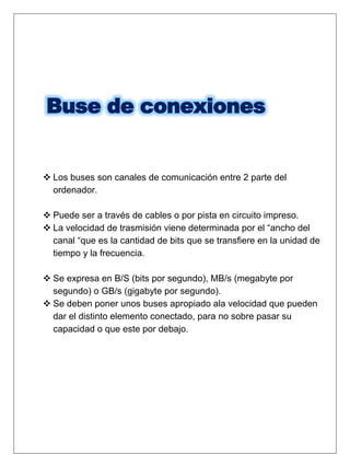 Buse de conexiones
 Los buses son canales de comunicación entre 2 parte del
ordenador.
 Puede ser a través de cables o por pista en circuito impreso.
 La velocidad de trasmisión viene determinada por el “ancho del
canal “que es la cantidad de bits que se transfiere en la unidad de
tiempo y la frecuencia.
 Se expresa en B/S (bits por segundo), MB/s (megabyte por
segundo) o GB/s (gigabyte por segundo).
 Se deben poner unos buses apropiado ala velocidad que pueden
dar el distinto elemento conectado, para no sobre pasar su
capacidad o que este por debajo.
 
