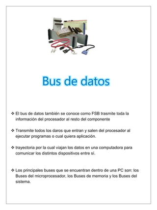 Bus de datos
 El bus de datos también se conoce como FSB trasmite toda la
información del procesador al resto del componente
 Transmite todos los daros que entran y salen del procesador al
ejecutar programas o cual quiera aplicación.
 trayectoria por la cual viajan los datos en una computadora para
comunicar los distintos dispositivos entre sí.
 Los principales buses que se encuentran dentro de una PC son: los
Buses del microprocesador, los Buses de memoria y los Buses del
sistema.
 
