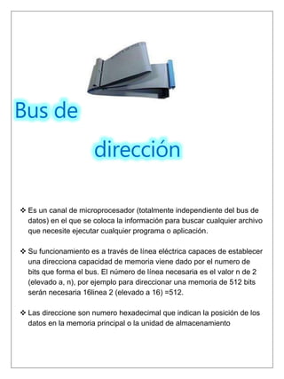 Bus de
dirección
 Es un canal de microprocesador (totalmente independiente del bus de
datos) en el que se coloca la información para buscar cualquier archivo
que necesite ejecutar cualquier programa o aplicación.
 Su funcionamiento es a través de línea eléctrica capaces de establecer
una direcciona capacidad de memoria viene dado por el numero de
bits que forma el bus. El número de línea necesaria es el valor n de 2
(elevado a, n), por ejemplo para direccionar una memoria de 512 bits
serán necesaria 16linea 2 (elevado a 16) =512.
 Las direccione son numero hexadecimal que indican la posición de los
datos en la memoria principal o la unidad de almacenamiento
 