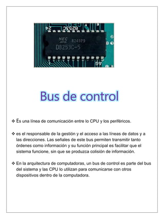 Bus de control
 Es una línea de comunicación entre lo CPU y los periféricos.
 es el responsable de la gestión y el acceso a las líneas de datos y a
las direcciones. Las señales de este bus permiten transmitir tanto
órdenes como información y su función principal es facilitar que el
sistema funcione, sin que se produzca colisión de información.
 En la arquitectura de computadoras, un bus de control es parte del bus
del sistema y las CPU lo utilizan para comunicarse con otros
dispositivos dentro de la computadora.
 