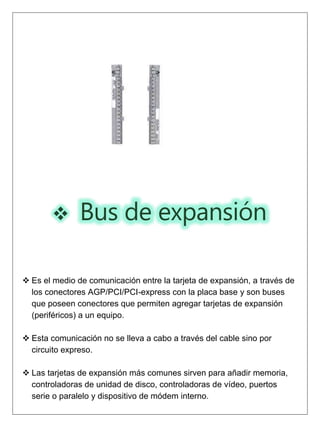  Bus de expansión
 Es el medio de comunicación entre la tarjeta de expansión, a través de
los conectores AGP/PCI/PCI-express con la placa base y son buses
que poseen conectores que permiten agregar tarjetas de expansión
(periféricos) a un equipo.
 Esta comunicación no se lleva a cabo a través del cable sino por
circuito expreso.
 Las tarjetas de expansión más comunes sirven para añadir memoria,
controladoras de unidad de disco, controladoras de vídeo, puertos
serie o paralelo y dispositivo de módem interno.
 