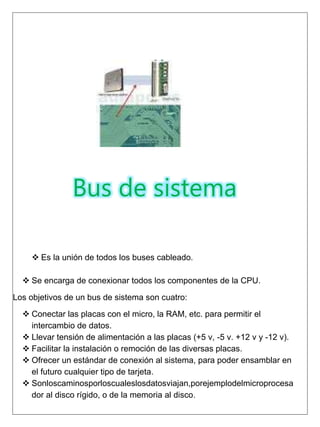 Bus de sistema
 Es la unión de todos los buses cableado.
 Se encarga de conexionar todos los componentes de la CPU.
Los objetivos de un bus de sistema son cuatro:
 Conectar las placas con el micro, la RAM, etc. para permitir el
intercambio de datos.
 Llevar tensión de alimentación a las placas (+5 v, -5 v. +12 v y -12 v).
 Facilitar la instalación o remoción de las diversas placas.
 Ofrecer un estándar de conexión al sistema, para poder ensamblar en
el futuro cualquier tipo de tarjeta.
 Sonloscaminosporloscualeslosdatosviajan,porejemplodelmicroprocesa
dor al disco rígido, o de la memoria al disco.
 