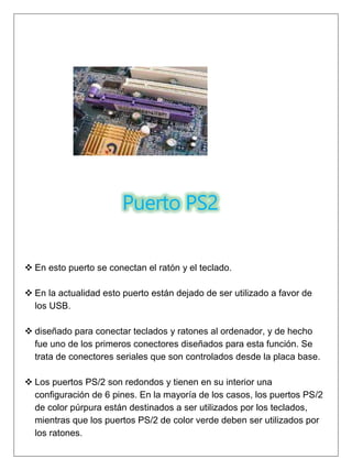 Puerto PS2
 En esto puerto se conectan el ratón y el teclado.
 En la actualidad esto puerto están dejado de ser utilizado a favor de
los USB.
 diseñado para conectar teclados y ratones al ordenador, y de hecho
fue uno de los primeros conectores diseñados para esta función. Se
trata de conectores seriales que son controlados desde la placa base.
 Los puertos PS/2 son redondos y tienen en su interior una
configuración de 6 pines. En la mayoría de los casos, los puertos PS/2
de color púrpura están destinados a ser utilizados por los teclados,
mientras que los puertos PS/2 de color verde deben ser utilizados por
los ratones.
 