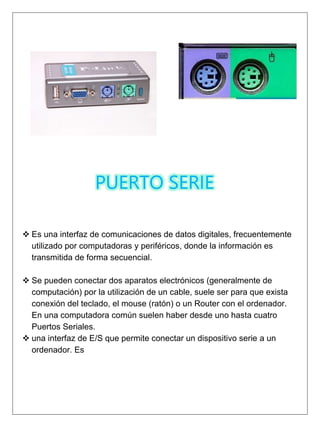 PUERTO SERIE
 Es una interfaz de comunicaciones de datos digitales, frecuentemente
utilizado por computadoras y periféricos, donde la información es
transmitida de forma secuencial.
 Se pueden conectar dos aparatos electrónicos (generalmente de
computación) por la utilización de un cable, suele ser para que exista
conexión del teclado, el mouse (ratón) o un Router con el ordenador.
En una computadora común suelen haber desde uno hasta cuatro
Puertos Seriales.
 una interfaz de E/S que permite conectar un dispositivo serie a un
ordenador. Es
 