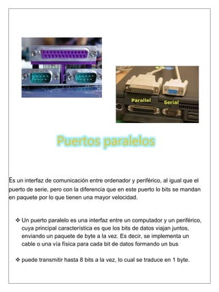 Puertos paralelos
Es un interfaz de comunicación entre ordenador y periférico, al igual que el
puerto de serie, pero con la diferencia que en este puerto lo bits se mandan
en paquete por lo que tienen una mayor velocidad.
 Un puerto paralelo es una interfaz entre un computador y un periférico,
cuya principal característica es que los bits de datos viajan juntos,
enviando un paquete de byte a la vez. Es decir, se implementa un
cable o una vía física para cada bit de datos formando un bus
 puede transmitir hasta 8 bits a la vez, lo cual se traduce en 1 byte.
 