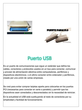 Puerto USB
Es un puerto de comunicaciones que sigue un estándar que define los
cables, conectores y protocolos usados en un bus para conectar, comunicar
y proveer de alimentación eléctrica entre computadoras, periféricos y
dispositivos electrónicos. s el ultimo conector entre ordenador y periféricos,
creado por una unión de varias empresas.
Se creó para evitar comprar tarjetas aparte para colocarlas en los puertos
PCI (necesarias para conectar en serie o paralelo) y permitir que los
dispositivos sean conectados y desconectados sin la necesidad de reiniciar.
En la actualidad el USB está sustituyendo al resto de conectores por su
simplicidad y facilidad de funcionamiento.
 