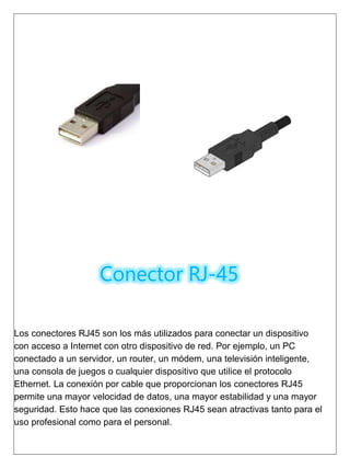 Conector RJ-45
Los conectores RJ45 son los más utilizados para conectar un dispositivo
con acceso a Internet con otro dispositivo de red. Por ejemplo, un PC
conectado a un servidor, un router, un módem, una televisión inteligente,
una consola de juegos o cualquier dispositivo que utilice el protocolo
Ethernet. La conexión por cable que proporcionan los conectores RJ45
permite una mayor velocidad de datos, una mayor estabilidad y una mayor
seguridad. Esto hace que las conexiones RJ45 sean atractivas tanto para el
uso profesional como para el personal.
 