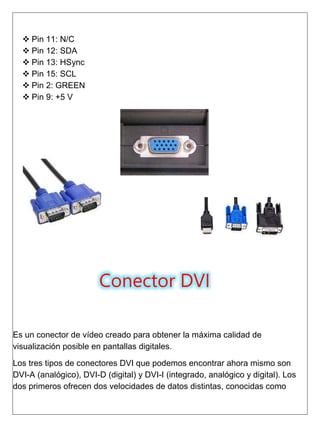  Pin 11: N/C
 Pin 12: SDA
 Pin 13: HSync
 Pin 15: SCL
 Pin 2: GREEN
 Pin 9: +5 V
Conector DVI
Es un conector de vídeo creado para obtener la máxima calidad de
visualización posible en pantallas digitales.
Los tres tipos de conectores DVI que podemos encontrar ahora mismo son
DVI-A (analógico), DVI-D (digital) y DVI-I (integrado, analógico y digital). Los
dos primeros ofrecen dos velocidades de datos distintas, conocidas como
 