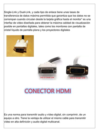 Single-Link y Dual-Link, y cada tipo de enlace tiene unas tasas de
transferencia de datos máxima permitida que garantiza que los datos no se
corrompan cuando circulan desde la tarjeta gráfica hasta el monitor” es una
interfaz de video diseñada para obtener la máxima calidad de visualización
posible en pantallas digitales, tales como los monitores con pantalla de
cristal líquido de pantalla plana y los proyectores digitales
CONECTOR HDMI
Es una norma para transmitir audio y vídeo digital, sin comprimir, de un
equipo a otro. Tiene la ventaja de utilizar el mismo cable para transmitir
vídeo en alta definición y audio digital multicanal.
 