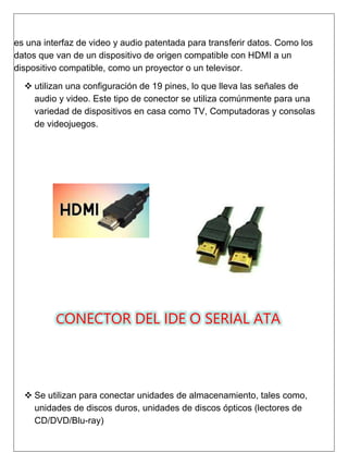 es una interfaz de video y audio patentada para transferir datos. Como los
datos que van de un dispositivo de origen compatible con HDMI a un
dispositivo compatible, como un proyector o un televisor.
 utilizan una configuración de 19 pines, lo que lleva las señales de
audio y video. Este tipo de conector se utiliza comúnmente para una
variedad de dispositivos en casa como TV, Computadoras y consolas
de videojuegos.
CONECTOR DEL IDE O SERIAL ATA
 Se utilizan para conectar unidades de almacenamiento, tales como,
unidades de discos duros, unidades de discos ópticos (lectores de
CD/DVD/Blu-ray)
 