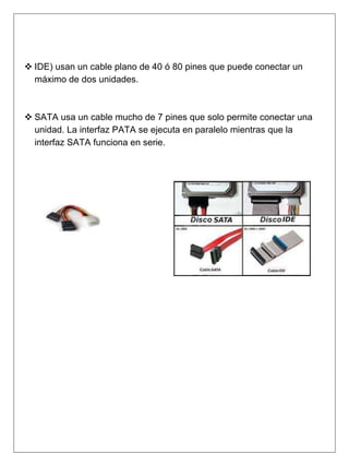 IDE) usan un cable plano de 40 ó 80 pines que puede conectar un
máximo de dos unidades.
 SATA usa un cable mucho de 7 pines que solo permite conectar una
unidad. La interfaz PATA se ejecuta en paralelo mientras que la
interfaz SATA funciona en serie.
 