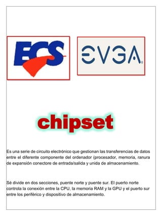 chipset
Es una serie de circuito electrónico que gestionan las transferencias de datos
entre el diferente componente del ordenador (procesador, memoria, ranura
de expansión conectore de entrada/salida y unida de almacenamiento.
Sé divide en dos secciones, puente norte y puente sur. El puerto norte
controla la conexión entre la CPU, la memoria RAM y la GPU y el puerto sur
entre los periférico y dispositivo de almacenamiento.
 