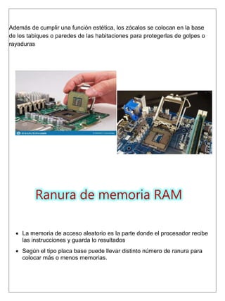 Además de cumplir una función estética, los zócalos se colocan en la base
de los tabiques o paredes de las habitaciones para protegerlas de golpes o
rayaduras
Ranura de memoria RAM
 La memoria de acceso aleatorio es la parte donde el procesador recibe
las instrucciones y guarda lo resultados
 Según el tipo placa base puede llevar distinto número de ranura para
colocar más o menos memorias.
 